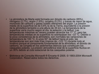 La atmósfera de Marte está formada por dióxido de carbono (95%), nitrógeno (2,7%), argón (1,6%), oxígeno (0,2%), y trazas de vapor de agua, monóxido de carbono y gases nobles diferentes del argón. La presión media de la superficie es de 0,6% la de la Tierra, equivalente a la presión de la atmósfera terrestre a una altura de 35 km. La temperatura de la superficie varía mucho según el día, la estación y la latitud. Las temperaturas máximas en verano pueden alcanzar los 17 °C, pero las temperaturas medias en la superficie no sobrepasan los –33 °C. Debido a la poca consistencia de la atmósfera, son normales las variaciones de temperatura de 100 °C. A unos 50° de latitud hacia el polo, las temperaturas son aún más frías (menos de –123 °C) durante todo el invierno porque el componente fundamental de la atmósfera, el dióxido de carbono, se congela en los sedimentos blancos que constituyen los casquetes polares. La presión atmosférica total de la superficie fluctúa en un 30% debido al ciclo estacional de los casquetes polares. Biblioteca de Consulta Microsoft ® Encarta ® 2005. © 1993-2004 Microsoft Corporation. Reservados todos los derechos. 