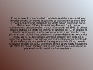 El conocimiento más detallado de Marte se debe a seis misiones llevadas a cabo por naves espaciales estadounidenses entre 1964 y 1976. Las primeras imágenes de Marte fueron obtenidas por el Mariner 4 en 1964, y las misiones Mariner 6 y 7, que lo sobrevolaron, proporcionaron mayor información en 1969. El primer satélite artificial de Marte (el Mariner 9, lanzado en 1971) estudió el planeta durante casi un año, proporcionando a los científicos su primera visión global y las primeras imágenes detalladas de sus dos lunas. En 1976, dos sondas Viking se posaron con éxito en la superficie y llevaron a cabo las primeras investigaciones directas de la atmósfera y de la superficie. La segunda sonda Viking dejó de funcionar en abril de 1980; la primera sonda operó hasta noviembre de 1982. La misión también incluía dos satélites que estudiaron el planeta durante casi dos años marcianos. 