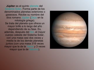Júpiter  es el quinto  planeta  del  Sistema Solar . Forma parte de los denominados planetas exteriores o gaseosos. Recibe su nombre del dios romano  Júpiter  ( Zeus  en la mitología griega). Se trata del planeta que ofrece un mayor brillo a lo largo del año dependiendo de su fase. Es, además, después del  Sol , el mayor cuerpo celeste del Sistema Solar, con una masa casi dos veces y media la de los demás planetas juntos (con una masa 318 veces mayor que la de la  Tierra  y 3 veces mayor que la de  Saturno ). 