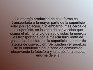 La energía producida de esta forma es transportada a la mayor parte de la superficie solar por radiación. Sin embargo, más cerca de la superficie, en la zona de convección que ocupa el último tercio del radio solar, la energía es transportada por la mezcla turbulenta de gases. La fotosfera es la superficie superior de la zona de convección. Se pueden ver pruebas de la turbulencia en la zona de convección observando la fotosfera y la atmósfera situada encima de ella. 