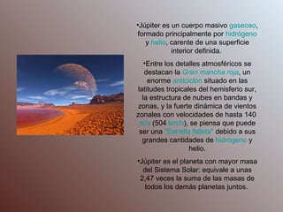 Júpiter es un cuerpo masivo  gaseoso , formado principalmente por  hidrógeno  y  helio , carente de una superficie interior definida.  Entre los detalles atmosféricos se destacan la  Gran mancha roja , un enorme  anticiclón  situado en las latitudes tropicales del hemisferio sur, la estructura de nubes en bandas y zonas, y la fuerte dinámica de vientos zonales con velocidades de hasta 140  m/s  (504  km /h ), se piensa que puede ser una  "Estrella fallida"  debido a sus grandes cantidades de  hidrógeno  y helio. Júpiter es el planeta con mayor masa del Sistema Solar: equivale a unas 2,47 veces la suma de las masas de todos los demás planetas juntos.  