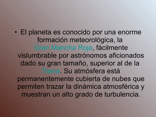 El planeta es conocido por una enorme formación meteorológica, la  Gran Mancha Roja , fácilmente vislumbrable por astrónomos aficionados dado su gran tamaño, superior al de la  Tierra . Su atmósfera está permanentemente cubierta de nubes que permiten trazar la dinámica atmosférica y muestran un alto grado de turbulencia. 