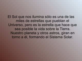 El Sol que nos ilumina sólo es una de las miles de estrellas que pueblan el Universo, pero es la estrella que hace que sea posible la vida sobre la Tierra. Nuestro planeta y otros astros, giran en torno a él, formando el Sistema Solar. 