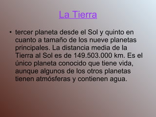 La Tierra tercer planeta desde el Sol y quinto en cuanto a tamaño de los nueve planetas principales. La distancia media de la Tierra al Sol es de 149.503.000 km. Es el único planeta conocido que tiene vida, aunque algunos de los otros planetas tienen atmósferas y contienen agua. 