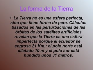 La forma de la Tierra La Tierra no es una esfera perfecta, sino que tiene forma de pera. Cálculos basados en las perturbaciones de las órbitas de los satélites artificiales revelan que la Tierra es una esfera imperfecta porque el ecuador se engrosa 21 Km.; el polo norte está dilatado 10 m y el polo sur está hundido unos 31 metros. 