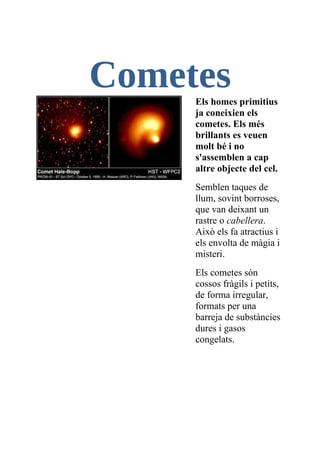 Cometes
     Els homes primitius
     ja coneixien els
     cometes. Els més
     brillants es veuen
     molt bé i no
     s'assemblen a cap
     altre objecte del cel.
     Semblen taques de
     llum, sovint borroses,
     que van deixant un
     rastre o cabellera.
     Això els fa atractius i
     els envolta de màgia i
     misteri.
     Els cometes són
     cossos fràgils i petits,
     de forma irregular,
     formats per una
     barreja de substàncies
     dures i gasos
     congelats.
 
