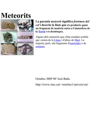 Meteorits
            La paraula meteorit significa fenòmen del
            cel i descriu la llum que es produeix quan
            un fragment de matèria entra a l'atmosfera de
            la Terra i es desintegra.
            Alguns dels meteorits que s'han estudiat sembla
            que venien de la Lluna i d'altres de Mart. La
            majoria, però, són fragments d'asteroides o de
            cometes.




            Octubre 2009 Mª José Baña
            http://www.xtec.cat/~rmolins1/univers/cat/
 