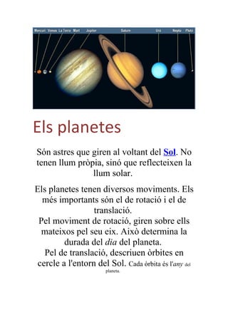 Els planetes
Són astres que giren al voltant del Sol. No
tenen llum pròpia, sinó que reflecteixen la
               llum solar.
Els planetes tenen diversos moviments. Els
  més importants són el de rotació i el de
                  translació.
 Pel moviment de rotació, giren sobre ells
  mateixos pel seu eix. Això determina la
         durada del dia del planeta.
   Pel de translació, descriuen òrbites en
 cercle a l'entorn del Sol. Cada òrbita és l'any del
                       planeta.
 