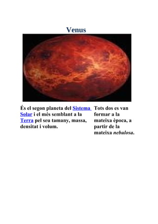 Venus




És el segon planeta del Sistema   Tots dos es van
Solar i el més semblant a la      formar a la
Terra pel seu tamany, massa,      mateixa època, a
densitat i volum.                 partir de la
                                  mateixa nebulosa.
 