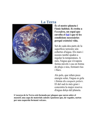 La Terra
                                            És el nostre planeta i
                                            l'únic habitat. Es troba a
                                            l'ecosfera, un espai que
                                            envolta el Sol i que té les
                                            condicions necessàries
                                            perquè existeixi vida.

                                            Set de cada deu parts de la
                                            superfície terrestre són
                                            cobertes d'aigua. Els mars i
                                            oceans també ajuden a
                                            regular la temperatura. A
                                            més, l'aigua que s'evapora
                                            forma núvols i cau en forma
                                            de pluja o neu, formant rius
                                            i llacs.

                                            Als pols, que reben poca
                                            energia solar, l'aigua es gela
                                            i forma els casquets polars.
                                            El del sud és més gran i
                                            concentra la major reserva
                                            d'aigua dolça del planeta.
L'escorça de la Terra està formada per plaques que suren sobre el
mantell, una capa de materials calents i pastosos que, de vegades, surten
per una esquerda formant volcans.
 