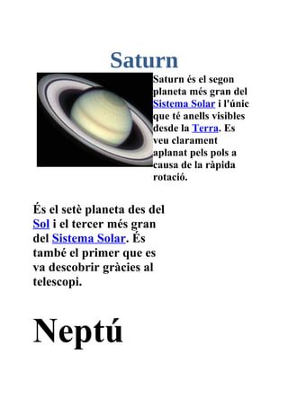 Saturn
                       Saturn és el segon
                       planeta més gran del
                       Sistema Solar i l'únic
                       que té anells visibles
                       desde la Terra. Es
                       veu clarament
                       aplanat pels pols a
                       causa de la ràpida
                       rotació.


És el setè planeta des del
Sol i el tercer més gran
del Sistema Solar. És
també el primer que es
va descobrir gràcies al
telescopi.



Neptú
 