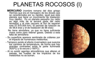 PLANETAS ROCOSOS (l) MERCURIO   (nombre romano del dios griego Hermes que era el mensajero de los dioses que se caracterizaba por su rapidez, igual que este planeta que tiene un movimiento de traslación muy rápido).  Es un planeta pequeño (su radio es algo más de la tercera parte del radio terrestre) y el más cercano al Sol (le separan solo 57.910.000 km). El período de rotación es de 58,6 días y el de traslación de 88 días) No tiene atmósfera, ya que no tiene suficiente masa como para retener gases. Debido a esta falta de atmósfera: - Su superficie aparece sembrada de cráteres por el impacto de numerosos meteoritos.  - Tampoco existe el efecto invernadero que suaviza los cambios de temperatura, de forma que hay grandes contrastes entre la parte iluminada (420ºC) y la oscura (-180ºC). - Al no existir agentes atmosféricos que alteren el paisaje, las huellas de los impactos de los meteoritos no se borran. 