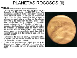 PLANETAS ROCOSOS (ll) VENUS   (recibe su nombre de la diosa romana del amor) Es el segundo planeta más próximo al Sol después de Mercurio (108.200.000 km). Con un radio parecido al de la Tierra (0,94 veces el radio terrestre) tiene un período de rotación de -243 días (el signo negativo indica que la rotación es contraria al sentido de la rotación terrestre) y de traslación de 224,7 días.  Tiene una atmósfera muy densa , formada fundamentalmente por dióxido de carbono y capas de ácido sulfúrico, de muchos kilómetros de espesor. La espesa capa de nubes causa un intenso efecto invernadero, que eleva la temperatura de la superficie hasta los 500ºC, superior incluso a la de Mercurio que está más próximo al Sol. El interior del planeta es muy semejante al de la Tierra con un núcleo interior de unos 3.000 km de radio, corteza y manto. Venus es muy brillante, tanto que se le ha denominado “lucero del alba” o “lucero de la tarde”. Se puede ver sin problemas a simple vista. 