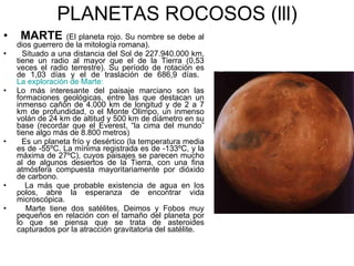 PLANETAS ROCOSOS (lll) MARTE  (El planeta rojo. Su nombre se debe al dios guerrero de la mitología romana). Situado a una distancia del Sol de 227.940.000 km, tiene un radio al mayor que el de la Tierra (0,53 veces el radio terrestre). Su período de rotación es de 1,03 días y el de traslación de 686,9 días.  La exploración de Marte:  Lo más interesante del paisaje marciano son las formaciones geológicas, entre las que destacan un inmenso cañón de 4.000 km de longitud y de 2 a 7 km de profundidad, o el Monte Olimpo, un inmenso volán de 24 km de altitud y 500 km de diámetro en su base (recordar que el Everest, “la cima del mundo” tiene algo más de 8.800 metros) Es un planeta frío y desértico (la temperatura media es de -55ºC. La mínima registrada es de -133ºC, y la máxima de 27ºC), cuyos paisajes se parecen mucho al de algunos desiertos de la Tierra, con una fina atmósfera compuesta mayoritariamente por dióxido de carbono. La más que probable existencia de agua en los polos, abre la esperanza de encontrar vida microscópica. Marte tiene dos satélites, Deimos y Fobos muy pequeños en relación con el tamaño del planeta por lo que se piensa que se trata de asteroides capturados por la atracción gravitatoria del satélite. 