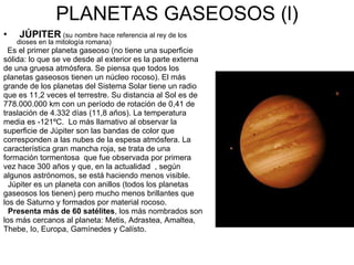 PLANETAS GASEOSOS (l) JÚPITER   (su nombre hace referencia al rey de los dioses en la mitología romana) Es el primer planeta gaseoso (no tiene una superficie sólida: lo que se ve desde al exterior es la parte externa de una gruesa atmósfera. Se piensa que todos los planetas gaseosos tienen un núcleo rocoso). El más grande de los planetas del Sistema Solar tiene un radio que es 11,2 veces el terrestre. Su distancia al Sol es de 778.000.000 km con un período de rotación de 0,41 de traslación de 4.332 días (11,8 años). La temperatura media es -121ºC.  Lo más llamativo al observar la superficie de Júpiter son las bandas de color que corresponden a las nubes de la espesa atmósfera. La característica gran mancha roja, se trata de una formación tormentosa  que fue observada por primera vez hace 300 años y que, en la actualidad  , según algunos astrónomos, se está haciendo menos visible. Júpiter es un planeta con anillos (todos los planetas gaseosos los tienen) pero mucho menos brillantes que los de Saturno y formados por material rocoso. Presenta más de 60 satélites , los más nombrados son los más cercanos al planeta: Metis, Adrastea, Amaltea, Thebe, Io, Europa, Gamínedes y Calísto. 