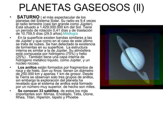 PLANETAS GASEOSOS (ll) SATURNO   ( el más espectacular de los planetas del Sistema Solar. Su radio es 9,4 veces el radio terrestre (casi tan grande como Júpiter). Está situado a 1.429.000.000 km del Sol. Tiene un período de rotación 0,41 días y de traslación de 10.759,5 días (29,5 años). Mitología En la superficie existen bandas similares a las de Júpiter y que como en el caso de este último se trata de nubes. Se han detectado la existencia de tormentas en su superficie.  La estructura interna es similar a la de Júpiter. Su atmósfera está compuesta por hidrógeno (75%) y helio (25%) . También tiene una capa interna de hidrógeno metálico líquido, como Júpiter, y un núcleo rocoso. Los anillos  están formados por fragmentos de roca y de hielo. Son uy finos: tienen un diámetro de 250.000 km y apenas 1 km de grosor. Desde la Tierra se observan solo tres grupos de anillos, sin embargo la exploración del planeta ha revelado que el sistema de anillos está formado por un número muy superior, de hecho son miles. Se conocen 33 satélites , de estos los más importantes son: Mimas, Encélado, Tetis, Dione, Rhea, Titán, Hiperión, Iapeto y Phoebe  