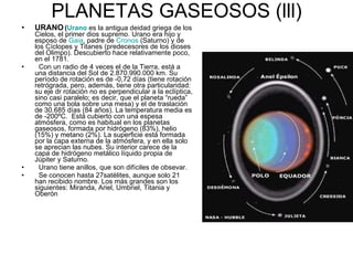 PLANETAS GASEOSOS (lll) URANO   ( Urano  es la antigua deidad griega de los Cielos, el primer dios supremo. Urano era hijo y esposo de  Gaia , padre de  Cronos  (Saturno) y de los Cíclopes y Titanes (predecesores de los dioses del Olimpo). Descubierto hace relativamente poco, en el 1781. Con un radio de 4 veces el de la Tierra, está a una distancia del Sol de 2.870.990.000 km. Su período de rotación es de -0,72 días (tiene rotación retrógrada, pero, además, tiene otra particularidad: su eje dr rotación no es perpendicular a la eclíptica, sino casi paralelo; es decir, que el planeta “rueda” como una bola sobre una mesa) y el de traslación de 30.685 días (84 años). La temperatura media es de -200ºC.  Está cubierto con una espesa atmósfera, como es habitual en los planetas gaseosos, formada por hidrógeno (83%), helio (15%) y metano (2%). La superficie está formada por la capa externa de la atmósfera, y en ella solo se aprecian las nubes. Su interior carece de la capa de hidrógeno metálico líquido propia de Júpiter y Saturno. Urano tiene anillos, que son difíciles de obsevar. Se conocen hasta 27satélites, aunque solo 21 han recibido nombre. Los más grandes son los siguientes: Miranda, Ariel, Umbriel, Titania y Oberón 
