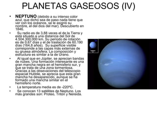 PLANETAS GASEOSOS (lV) NEPTUNO   (debido a su intenso color azul, que dicho sea de paso nada tiene que ver con los océanos, se le asignó su nombre, el del dios del mar). Descubierto en 1846. Su radio es de 3,88 veces el de la Tierra y está situado a una distancia del Sol de 4.504.300.000 km. Su período de rotación es de 0.67 días y el de traslación de 60.190 días (164,8 años).  Su superficie visible corresponde a las capas más externas de su gruesa atmósfera. La composición y estructura es similar a la de Urano. Al igual que en Júpiter, se aprecian bandas de nubes. Una formación interesante es una gran mancha negra en el hemisferio sur, y que se trata de una zona tormentosa. Gracias a las obsevaciones del telescopio espacial Hubble, se aprecia que esta gran mancha ha desaparecido, aunque se ha formado una mancha similar en el hemisferio norte. La temperatura media es de -220ºC. Se conocen 13 satélites de Neptuno. Los más grandes son: Proteo, Tritón y Nereida. 