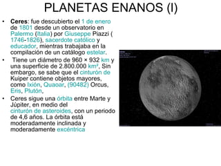 PLANETAS ENANOS (l) Ceres :  fue descubierto el  1 de enero  de  1801  desde un observatorio en  Palermo  ( Italia ) por  Giuseppe   Piazzi  ( 1746 - 1826 ),  sacerdote católico  y  educador , mientras trabajaba en la compilación de un catálogo  estelar . Tiene un diámetro de 960 × 932  km  y una superficie de 2.800.000  km² , Sin embargo, se sabe que el  cinturón de  Kuiper  contiene objetos mayores, como  Ixión ,  Quaoar ,  (90482)  Orcus ,  Eris ,  Plutón ,  Ceres sigue una  órbita  entre Marte y Júpiter, en medio del  cinturón de asteroides , con un periodo de 4,6 años. La órbita está moderadamente inclinada y moderadamente  excéntrica 