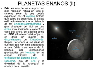 PLANETAS ENANOS (ll) Eris :  es uno de los cuerpos que más radiación refleja en todo el sistema solar, lo que podría explicarse por el  metano  helado que cubre su superficie. El objeto está actualmente a una distancia de 97  unidades astronómicas  y gira alrededor del Sol en una  órbita  muy inclinada y excéntrica cada 557 años. Se clasifica como un  SDO  ( Scattered disk objects ), es decir un cuerpo del  disco disperso  del  Cinturón de  Kuiper . Pertenece a una clase de cuerpos que han sido arrastrados a una órbita más lejana de lo habitual por interacciones gravitatorias con  Neptuno  en las etapas iniciales de la  formación del Sistema Solar .  Disnomia , hija de  Eris  y la divinidad de la Anarquía, el nombre de su satélite. 