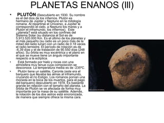 PLANETAS ENANOS (lll) PLUTÓN   (Descubierto en 1930. Su nombre es el del dios de los infiernos. Plutón es hermano de Júpiter y Neptuno en la mitología romana. Al repartirse el Universo, a Júpiter le correspondió el cielo, a Neptuno los mares y a Plutón el inframundo, los infiernos).  Este ¿planeta? está situado en los confines del Sistema Solar (su distancia al Sol es de 5.913.520.000 Km. Es el último de los planetas y el más pequeño (su radio es un poco más de la mitad del radio lunar) con un radio de 0.18 veces el radio terrestre. El período de rotación es de -6,39 días y el de traslación de 90.550 días (248 años). Su órbita es muy excéntrica y el plano en el que se mueve tiene un ángulo importante respecto a la eclíptica. Está formado por hielo y rocas con una atmósfera muy tenue cuya composición se desconoce. La temperatura media es de -235ºC. Plutón tiene un satélite, Caronte (este era el barquero que llevaba las almas al inframundo, cruzando el río Estigio. Los romanos ponían una moneda en la boca de los muertos, para el pago del barquero) descubierto en 1978. Es bastante grande en relación con el tamaño del planeta. La órbita de Plutón se ve afectada de forma muy importante por la masa de su satélite. Además, la rotación de los dos astros está sincronizada, de manera que siempre ofrece la misma cara. 