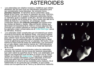 ASTEROIDES Los asteroides son objetos rocosos y metálicos que orbitan alrededor del Sol pero que son demasiado pequeños para ser considerados como planetas. Se conocen como  planetas menores . El tamaños de los asteroides varía desde el de Ceres, que tiene un diámetro de unos 1000 Km, hasta el tamaño de un guijarro. Dieciseis asteroides tienen un diámetro igual o superior a 240 Km. Se han encontrando desde el interior de la órbita de la Tierra hasta más allá de la órbita de Saturno. La mayoría, sin embargo, están contenidos dentro del  cinturón principal  que existe entre las órbitas de Marte y Júpiter. Algunos tienen órbitas que atraviesan la trayectoria de la Tierra e incluso algunos han chocado con nuestro planeta en tiempos pasados. Uno de los ejemplos mejor conservados es el  Cráter  Barringer   cerca de Winslow, Arizona.  Los asteoides están constituidos por el material que sobró durante la formación del Sistema Solar. Una teoría sugiere que son los restos de un planeta que fue destruido por una gran colisión hace mucho tiempo. Es más probable, sin embargo, que los asteroides sean el material que no llegó nunca a aglutinarse para formar un planeta. De hecho, si se estima la masa total de todos los asteroides y se concentra en un solo objeto, este tendría menos de 1,500 kilómetros (932 millas) de diámetro -- menos de la mitad del diámetro de la Luna.  Muchos de nuestros conocimientos sobre los asteroides proceden del estudio de los trozos de residuos espaciales que caen sobre la superficie de la Tierra. Los asteroides que siguen una trayectoria que los lleva a chocar con la Tierra reciben el nombre de  meteoroides . Cuando un meteoroide choca con nuestra atmósfera a gran velocidad, la fricción hace que este trozo de material espacial se incinere produciendo un chorro de luz conocido como meteoro. Si el meteoroide no se consume por completo, lo que queda choca con la superfice de la Tierra y se denomina meteorito.  