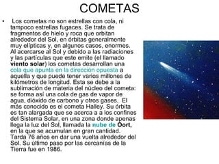 COMETAS Los cometas no son estrellas con cola, ni tampoco estrellas fugaces. Se trata de fragmentos de hielo y roca que orbitan alrededor del Sol, en órbitas generalmente muy elípticas y, en algunos casos, enormes. Al acercarse al Sol y debido a las radiaciones y las partículas que este emite (el llamado  viento solar ) los cometas desarrollan una  cola que apunta en la dirección opuesta  a aquella y que puede tener varios millones de kilómetros de longitud. Esta se debe a la sublimación de materia del núcleo del cometa: se forma así una cola de gas de vapor de agua, dióxido de carbono y otros gases.  El más conocido es el cometa Halley. Su órbita es tan alargada que se acerca a a los confines del Sistema Solar, en una zona donde apenas llega la luz del Sol, llamada la  nube de  Oort ,  en la que se acumulan en gran cantidad. Tarda 76 años en dar una vuelta alrededor del Sol. Su último paso por las cercanías de la Tierra fue en 1986. 