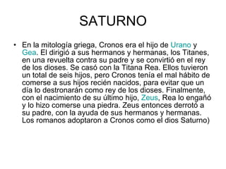 SATURNO En la mitología griega, Cronos era el hijo de  Urano  y  Gea . El dirigió a sus hermanos y hermanas, los Titanes, en una revuelta contra su padre y se convirtió en el rey de los dioses. Se casó con la Titana Rea. Ellos tuvieron un total de seis hijos, pero Cronos tenía el mal hábito de comerse a sus hijos recién nacidos, para evitar que un día lo destronarán como rey de los dioses. Finalmente, con el nacimiento de su último hijo,  Zeus , Rea lo engañó y lo hizo comerse una piedra. Zeus entonces derrotó a su padre, con la ayuda de sus hermanos y hermanas. Los romanos adoptaron a Cronos como el dios Saturno)  