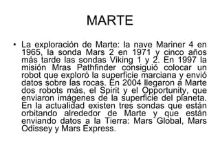 MARTE La exploración de Marte: la nave Mariner 4 en 1965, la sonda Mars 2 en 1971 y cinco años más tarde las sondas Viking 1 y 2. En 1997 la misión Mras Pathfinder consiguió colocar un robot que exploró la superficie marciana y envió datos sobre las rocas. En 2004 llegaron a Marte dos robots más, el Spirit y el Opportunity, que enviaron imágenes de la superficie del planeta. En la actualidad existen tres sondas que están orbitando alrededor de Marte y que están enviando datos a la Tierra: Mars Global, Mars Odissey y Mars Express. 