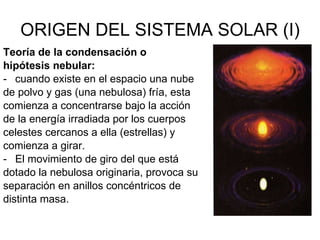 ORIGEN DEL SISTEMA SOLAR (I) Teoría de la condensación o hipótesis nebular: cuando existe en el espacio una nube  de polvo y gas (una nebulosa) fría, esta comienza a concentrarse bajo la acción  de la energía irradiada por los cuerpos celestes cercanos a ella (estrellas) y comienza a girar. El movimiento de giro del que está dotado la nebulosa originaria, provoca su separación en anillos concéntricos de distinta masa. 