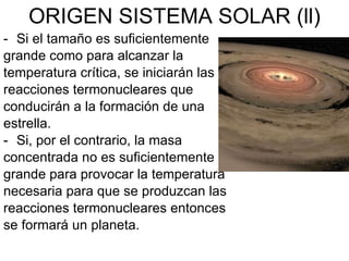 ORIGEN SISTEMA SOLAR (ll) Si el tamaño es suficientemente grande como para alcanzar la temperatura crítica, se iniciarán las reacciones termonucleares que conducirán a la formación de una estrella. Si, por el contrario, la masa concentrada no es suficientemente grande para provocar la temperatura necesaria para que se produzcan las reacciones termonucleares entonces se formará un planeta. 