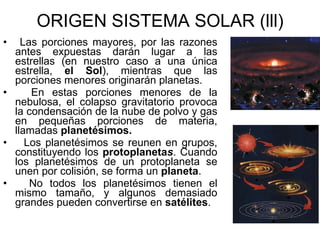 ORIGEN SISTEMA SOLAR (lll) Las porciones mayores, por las razones antes expuestas darán lugar a las estrellas (en nuestro caso a una única estrella,  el Sol ), mientras que las porciones menores originarán planetas. En estas porciones menores de la nebulosa, el colapso gravitatorio provoca la condensación de la nube de polvo y gas en pequeñas porciones de materia, llamadas  planetésimos. Los planetésimos se reunen en grupos, constituyendo los  protoplaneta s . Cuando los planetésimos de un protoplaneta se unen por colisión, se forma un  planeta . No todos los planetésimos tienen el mismo tamaño, y algunos demasiado grandes pueden convertirse en  satélites . 
