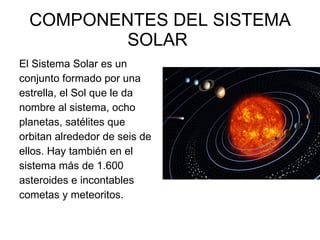 COMPONENTES DEL SISTEMA SOLAR  El Sistema Solar es un conjunto formado por una estrella, el Sol que le da nombre al sistema, ocho planetas, satélites que orbitan alrededor de seis de ellos. Hay también en el sistema más de 1.600 asteroides e incontables cometas y meteoritos. 
