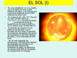 EL SOL (l) Es una estrella de  tamaño  medio, con una edad de unos 5.000 millones de años, y se calcula que continuará brillando otros 4.500 millones de años más.  Su masa es de 1,98· 10 30   Kg con un radio de 697.000 Km ( 109 veces  veces  el radio terrestre ).  La temperatura en la superficie es de unos 5.500ºC y en el núcleo unos 15.000.000 ºC. El período de rotación en los polos es de 36 días y en el ecuador de 25,4 días. El período de traslación (alrededor del centro de la galaxia) es de 225 millones de años, a una velocidad de 220 km/s. En un solo segundo se transforman 700.000.000 millones de toneladas de hidrógeno en 695.000.000 millones de toneladas de Helio, la diferencia de masa 5.000.000 de toneladas se transforman en energía. 
