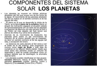 COMPONENTES DEL SISTEMA SOLAR  LOS PLANETAS Los planetas se mueven en órbitas elípticas alrededor del Sol que ocupa uno de los focos de la elipse. El movimiento de los planetas alrededor del Sol se realiza en el sentido contrario al de las agujas del reloj. El plano en el que se desarrolla la órbita de la Tierra, se le llama  plano de la eclíptica  (tiene un ángulo de inclinación respecto al ecuador celeste de aproximadamente 24º) El resto de los planetas a excepción de Mercurio (el más cercano al Sol) y de Plutón (el más alejado del Sol) tienen sus planos de órbita muy cerca de la eclíptica Además de eL movimiento de traslación, los planetas giran sobre un eje (movimiento de rotación) en el mismo sentido que se trasladan, es decir en sentido contrario al de las agujas del reloj, a excepción de Urano. La distancia de cada planeta al Sol viene a ser el doble de la del anterior; esta progresión se conoce como  regla de Bode  y sólo deja de cumplirse en la relación Marte-Júpiter. Dado que entre estos dos planetas existe un cinturón de asteroides y este se puede considerar como un antiguo planeta que se desintegró, la anomalía deja de serlo. Los planetas pueden clasificarse en tres grupos:  rocosos  (Mercurio, Venus, la Tierra, Marte); los planetas  gaseosos  (Júpiter, Saturno, Urano y Neptuno) y los  enanos  (Ceres Eris y Plutón) 