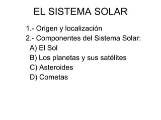 EL SISTEMA SOLAR 1.- Origen y localización 2.- Componentes del Sistema Solar: A) El Sol B) Los planetas y sus satélites C) Asteroides D) Cometas 