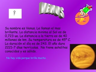 Su nombre es Venus. Le llaman el mas brillante. La distancia minima al Sol es de 0,723 ua. La distancia a la tierra es de 40 millones de km .Su temperatura es de 45º C. La duración el día es de 243. El año dura 2221-7 días terrícolas.  No tiene satelites conocidos y es sólido. VENUS No hay vida porque brilla mucho. 