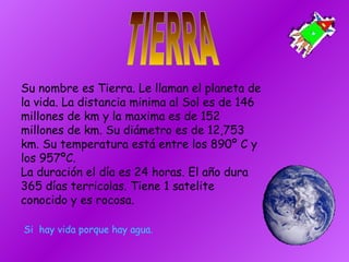 TIERRA Su nombre es Tierra. Le llaman el planeta de la vida. La distancia minima al Sol es de 146 millones de km y la maxima es de 152 millones de km. Su diámetro es de 12,753 km. Su temperatura está entre los 890º C y los 957ºC. La duración el día es 24 horas. El año dura 365 días terricolas. Tiene 1 satelite conocido y es rocosa. Si  hay vida porque hay agua. 