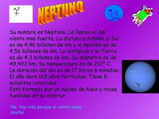 Su nombre es Neptuno. Le llaman el del viento mas fuerte. La distancia minima al Sol es de 4,46 billones de km y la maxima es de 4,56 billones de km. La distancia a la Tierra es de 4,3 billones de km. Su diámetro es de 49,493 km. Su temperatura es de 210º C. La duración del día es de 17 horas 6 minutos. El año dura 165 años terrícolas. Tiene 8 satelites conocidos. Está formado por un núcleo de hielo y rocas fundidas en su interior. NEPTUNO No  hay vida porque el viento sopla mucho. 