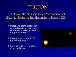 PLUTÓN Posee una órbita elíptica tan excéntrica que en ocasiones se encuentra más cerca del Sol que Neptuno. Es pequeño, de sólo 2.300 Km. de diámetro. Su satélite, Charon, mide la mitad de Plutón. Es el planeta más lejano y desconocido del Sistema Solar; no fue descubierto hasta 1930.  