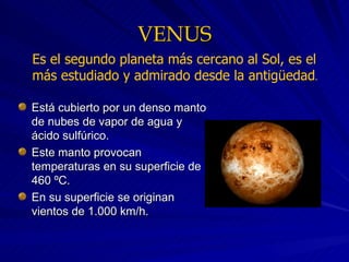 VENUS Está cubierto por un denso manto de nubes de vapor de agua y ácido sulfúrico. Este manto provocan temperaturas en su superficie de 460 ºC. En su superficie se originan vientos de 1.000 km/h. Es el segundo planeta más cercano al Sol, es el más estudiado y admirado desde la antigüedad .   