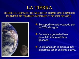 LA TIERRA Su superficie está ocupada por un 70% de agua. Su masa y gravedad han permitido una atmósfera gaseosa La distancia de la Tierra al Sol le permite tener un clima suave. DESDE EL ESPACIO SE MUESTRA COMO UN HERMOSO PLANETA DE TAMAÑO MEDIANO Y DE COLOR AZUL   