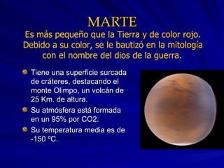 MARTE Tiene una superficie surcada de cráteres, destacando el monte Olimpo, un volcán de 25 Km. de altura. Su atmósfera está formada en un 95% por CO2. Su temperatura media es de -150 ºC. Es más pequeño que la Tierra y de color rojo. Debido a su color, se le bautizó en la mitología con el nombre del dios de la guerra.   