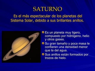 SATURNO Es un planeta muy ligero, compuesto por hidrógeno, helio y otros gases. Su gran tamaño y poca masa le confieren una densidad menor que la del agua. Sus anillos están formados por trozos de hielo. Es el más espectacular de los planetas del Sistema Solar, debido a sus brillantes anillos.  