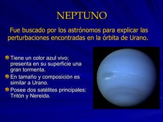 NEPTUNO Tiene un color azul vivo; presenta en su superficie una gran tormenta. En tamaño y composición es similar a Urano. Posee dos satélites principales: Tritón y Nereida. Fue buscado por los astrónomos para explicar las perturbaciones encontradas en la órbita de Urano.  