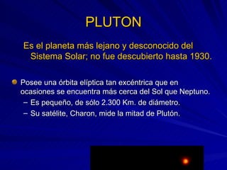PLUTON Es el planeta más lejano y desconocido del Sistema Solar; no fue descubierto hasta 1930. Posee una órbita elíptica tan excéntrica que en ocasiones se encuentra más cerca del Sol que Neptuno. Es pequeño, de sólo 2.300 Km. de diámetro. Su satélite, Charon, mide la mitad de Plutón. 