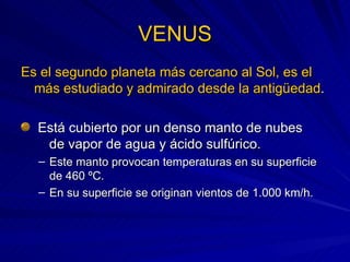 VENUS Es el segundo planeta más cercano al Sol, es el más estudiado y admirado desde la antigüedad . Está cubierto por un denso manto de nubes  de vapor de agua y ácido sulfúrico. Este manto provocan temperaturas en su superficie de 460 ºC. En su superficie se originan vientos de 1.000 km/h. 