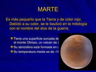 MARTE Es más pequeño que la Tierra y de color rojo. Debido a su color, se le bautizó en la mitología con el nombre del dios de la guerra. Tiene una superficie surcada de cráteres, destacando el monte Olimpo, un volcán de 25 Km. de altura. Su atmósfera está formada en un 95% por CO2. Su temperatura media es de -150 ºC. 