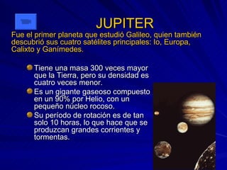 JUPITER Tiene una masa 300 veces mayor que la Tierra, pero su densidad es cuatro veces menor. Es un gigante gaseoso compuesto en un 90% por Helio, con un pequeño núcleo rocoso. Su período de rotación es de tan solo 10 horas, lo que hace que se produzcan grandes corrientes y tormentas. Fue el primer planeta que estudió Galileo, quien también descubrió sus cuatro satélites principales: Io, Europa, Calixto y Ganímedes. 