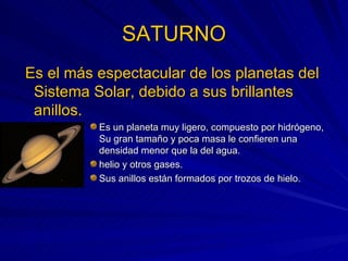 SATURNO   Es el más espectacular de los planetas del Sistema Solar, debido a sus brillantes anillos. Es un planeta muy ligero, compuesto por hidrógeno, Su gran tamaño y poca masa le confieren una densidad menor que la del agua. helio y otros gases. Sus anillos están formados por trozos de hielo. 